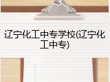 辽宁化工中专学校(辽宁化工中专)