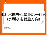 水利水电专业毕业后干什么(水利水电就业方向)
