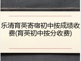 乐清育英寄宿初中按成绩收费(育英初中按分收费)