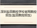 深圳盐田数控学校官网数控招生(盐田数控招生)