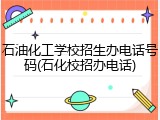 石油化工学校招生办电话号码(石化校招办电话)