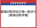 青海训狗学校价格一般多少(青海训狗学费)
