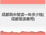 成都高中复读一年多少钱(成都复读费用)
