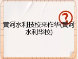 黄河水利技校来作华(黄河水利华校)