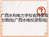 广西水利电力学校官网录取分数线(广西水电校录取线)