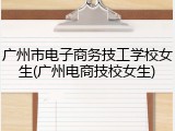 广州市电子商务技工学校女生(广州电商技校女生)