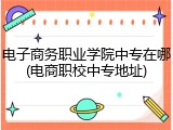 电子商务职业学院中专在哪(电商职校中专地址)