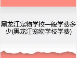 黑龙江宠物学校一般学费多少(黑龙江宠物学校学费)