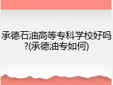 承德石油高等专科学校好吗?(承德油专如何)