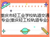 重庆市轻工业学校轨道交通专业(重庆轻工校轨道专业)