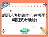 朝阳艺考培训中心在哪里(朝阳艺考地址)