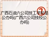 广西石油六公司技工学校是公办吗(广西六公司技校公办吗)