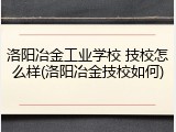 洛阳冶金工业学校 技校怎么样(洛阳冶金技校如何)