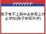 孩子考不上高中去参军上什么学校(孩子参军升学)