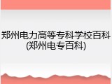 郑州电力高等专科学校百科(郑州电专百科)