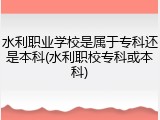 水利职业学校是属于专科还是本科(水利职校专科或本科)