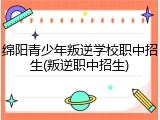 绵阳青少年叛逆学校职中招生(叛逆职中招生)