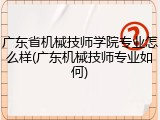 广东省机械技师学院专业怎么样(广东机械技师专业如何)