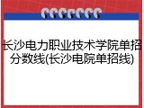 长沙电力职业技术学院单招分数线(长沙电院单招线)