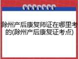 滁州产后康复师证在哪里考的(滁州产后康复证考点)