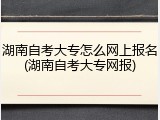 湖南自考大专怎么网上报名(湖南自考大专网报)