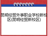 昆明经贸外事职业学校新校区(昆明经贸新校区)