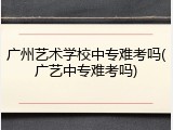广州艺术学校中专难考吗(广艺中专难考吗)