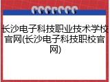 长沙电子科技职业技术学校官网(长沙电子科技职校官网)