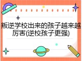 叛逆学校出来的孩子越来越厉害(逆校孩子更强)