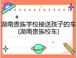 湖南贵族学校接送孩子的车(湖南贵族校车)