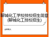 聊城化工学校技校招生简章(聊城化工技校招生)