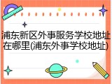浦东新区外事服务学校地址在哪里(浦东外事学校地址)