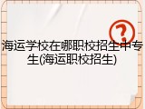 海运学校在哪职校招生中专生(海运职校招生)