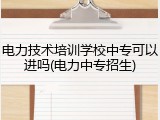 电力技术培训学校中专可以进吗(电力中专招生)