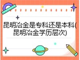 昆明冶金是专科还是本科(昆明冶金学历层次)