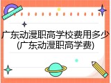广东动漫职高学校费用多少(广东动漫职高学费)