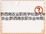 黔西南农业职高学校读几年毕业(黔西南农职毕业年限)