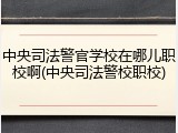 中央司法警官学校在哪儿职校啊(中央司法警校职校)