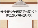 长沙青少年叛逆学校职校有哪些(长沙叛逆职校)