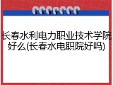 长春水利电力职业技术学院好么(长春水电职院好吗)