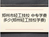 郑州市轻工技校 中专学费多少(郑州轻工技校学费)