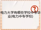 电力大学有哪些学校中专毕业(电力中专学校)