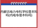 内蒙古电力专科学校是本科吗(内电专是本科吗)