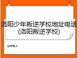 洛阳少年叛逆学校地址电话(洛阳叛逆学校)