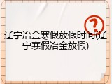 辽宁冶金寒假放假时间(辽宁寒假冶金放假)