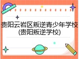 贵阳云岩区叛逆青少年学校(贵阳叛逆学校)