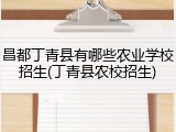 昌都丁青县有哪些农业学校招生(丁青县农校招生)