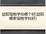 益阳宠物学校哪个好(益阳哪家宠物学校好)