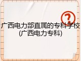 广西电力部直属的专科学校(广西电力专科)
