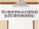 四川叛逆学校2025职校招生(四川职校叛逆招生)